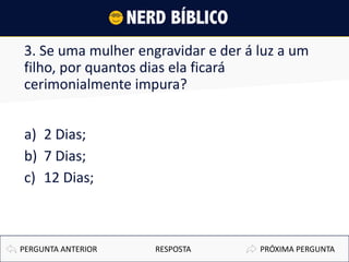 3. Se uma mulher engravidar e der á luz a um
filho, por quantos dias ela ficará
cerimonialmente impura?
a) 2 Dias;
b) 7 Dias;
c) 12 Dias;
PRÓXIMA PERGUNTAPERGUNTA ANTERIOR RESPOSTA
 