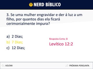 3. Se uma mulher engravidar e der á luz a um
filho, por quantos dias ela ficará
cerimonialmente impura?
a) 2 Dias;
b) 7 Dias;
c) 12 Dias;
VOLTAR
Resposta Certa: B
Levítico 12:2
PRÓXIMA PERGUNTA
 
