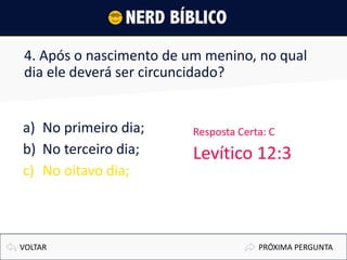 4. Após o nascimento de um menino, no qual
dia ele deverá ser circuncidado?
a) No primeiro dia;
b) No terceiro dia;
c) No oitavo dia;
PRÓXIMA PERGUNTAVOLTAR
Resposta Certa: C
Levítico 12:3
 