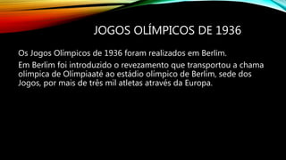JOGOS OLÍMPICOS DE 1936
Os Jogos Olímpicos de 1936 foram realizados em Berlim.
Em Berlim foi introduzido o revezamento que transportou a chama
olímpica de Olímpiaaté ao estádio olímpico de Berlim, sede dos
Jogos, por mais de três mil atletas através da Europa.
 