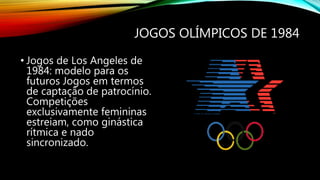 JOGOS OLÍMPICOS DE 1984
• Jogos de Los Angeles de
1984: modelo para os
futuros Jogos em termos
de captação de patrocínio.
Competições
exclusivamente femininas
estreiam, como ginástica
rítmica e nado
sincronizado.
 