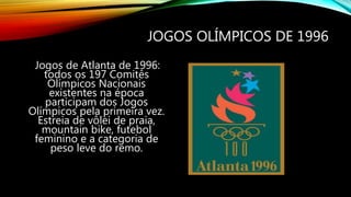 JOGOS OLÍMPICOS DE 1996
Jogos de Atlanta de 1996:
todos os 197 Comitês
Olímpicos Nacionais
existentes na época
participam dos Jogos
Olímpicos pela primeira vez.
Estreia de vôlei de praia,
mountain bike, futebol
feminino e a categoria de
peso leve do remo.
 