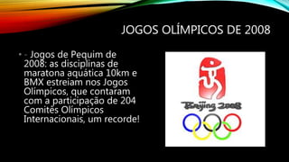 JOGOS OLÍMPICOS DE 2008
• - Jogos de Pequim de
2008: as disciplinas de
maratona aquática 10km e
BMX estreiam nos Jogos
Olímpicos, que contaram
com a participação de 204
Comitês Olímpicos
Internacionais, um recorde!
 