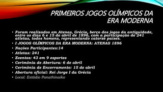 PRIMEIROS JOGOS OLÍMPICOS DA
ERA MODERNA
• Foram realizados em Atenas, Grécia, berço dos jogos da antiguidade,
entre os dias 6 e 15 de abril de 1896, com a participação de 241
atletas, todos homens, representando catorze países.
• I JOGOS OLÍMPICOS DA ERA MODERNA: ATENAS 1896
• Nações Participantes:14
• Atletas: 241
• Eventos: 43 em 9 esportes
• Cerimônia de Abertura: 6 de abril
• Cerimônia de Encerramento: 15 de abril
• Abertura oficial: Rei Jorge I da Grécia
• Local: Estádio Panathinaiko
 