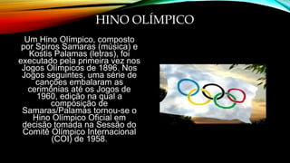 HINO OLÍMPICO
Um Hino Olímpico, composto
por Spiros Samaras (música) e
Kostis Palamas (letras), foi
executado pela primeira vez nos
Jogos Olímpicos de 1896. Nos
Jogos seguintes, uma série de
canções embalaram as
cerimônias até os Jogos de
1960, edição na qual a
composição de
Samaras/Palamas tornou-se o
Hino Olímpico Oficial em
decisão tomada na Sessão do
Comitê Olímpico Internacional
(COI) de 1958.
 