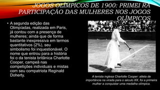JOGOS OLÍMPICOS DE 1900: PRIMEI RA
PARTICIPAÇÃO DAS MULHERES NOS JOGOS
OLÍMPICOS
• A segunda edição das
Olimpíadas, realizada em Paris,
já contou com a presença de
mulheres; ainda que de forma
bastante inexpressiva em termos
quantitativos (2%), seu
simbolismo foi inquestionável. O
nome que entrou para a história
foi o da tenista britânica Charlotte
Cooper, campeã nas
competições individuais e mistas
com seu compatriota Reginald
Doherty. A tenista inglesa Charlotte Cooper: atleta de
importância na virada para o século XX, foi a primeira
mulher a conquistar uma medalha olímpica.
 