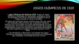 JOGOS OLÍMPICOS DE 1920
• Jogos Olímpicos de Verão de 1920, foram os Jogos
Olímpicos realizados em Antuérpia, na Bélgica, numa
homenagem do COI ao sofrimento infligido ao povo
belga durante a I Guerra Mundial.
Os jogos de Antuérpia foram notáveis pelo fato de, neles,
ser hasteada, pela primeira vez, a bandeira olímpica
(branca com cinco anéis no centro representando os cinco
continentes), ter havido uma pioneira revoada de pombos
simbolizando a paz e ter sido feito o juramento dos atletas,
lido pelo esgrimista e jogador de pólo aquático Victor
Boin.
• Em Antuérpia, o Brasil fez a sua estreia nos jogos
Olímpicos, deixando marcada sua presença ao conquistar
três medalhas, uma delas de ouro, no tiro.
 