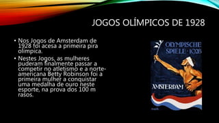 JOGOS OLÍMPICOS DE 1928
• Nos Jogos de Amsterdam de
1928 foi acesa a primeira pira
olímpica.
• Nestes Jogos, as mulheres
puderam finalmente passar a
competir no atletismo e a norte-
americana Betty Robinson foi a
primeira mulher a conquistar
uma medalha de ouro neste
esporte, na prova dos 100 m
rasos.
 