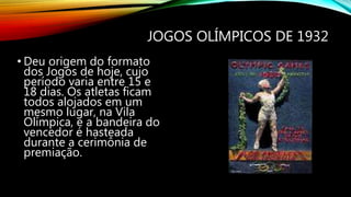 JOGOS OLÍMPICOS DE 1932
• Deu origem do formato
dos Jogos de hoje, cujo
período varia entre 15 e
18 dias. Os atletas ficam
todos alojados em um
mesmo lugar, na Vila
Olímpica, e a bandeira do
vencedor é hasteada
durante a cerimônia de
premiação.
 