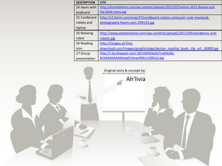 DESCRIPTION     CITE
24 Jeans with   http://sharefashions.com/wp-content/uploads/2012/02/Fashion-2012-Beauty-and-
keyboard        the-Geek-Jeans.jpg
25 Cardboard    http://s2.favim.com/orig/37/cardboard-robots-computer-cute-macbook-
robots and      photography-Favim.com-299133.jpg
laptop
26 Relaxing     http://www.webtechwise.com/wp-content/uploads/2011/04/wordpress-and-
robot           robots.jpg
26 Reading      http://images.all-free-
icon            download.com/images/graphiclarge/person_reading_book_clip_art_16909.jpg
27 Group        http://1.bp.blogspot.com/-Q27yW593pZ0/TudHKe0p-
presentation    8I/AAAAAAAAAkA/gOV4naxJfMI/s1600/p3.jpg


                  Original story & concept by:

                                 Ah’livia
 