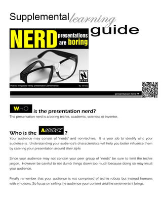 Supplemental

NERD                                           presentations
                                                are boring




How to invigorate nerdy presentation performance        By: Ah’livia


                                                                        presentation here 




                       is the presentation nerd?
The presentation nerd is a boring techie, academic, scientist, or inventor.




Who is the                                         ?
Your audience may consist of ‚nerds‛ and non-techies. It is your job to identify who your
audience is. Understanding your audience’s characteristics will help you better influence them
by catering your presentation around their style.


Since your audience may not contain your peer group of ‚nerds‛ be sure to limit the techie
jargon. However be careful to not dumb things down too much because doing so may insult
your audience.


Finally remember that your audience is not comprised of techie robots but instead humans
with emotions. So focus on selling the audience your content and the sentiments it brings.
 