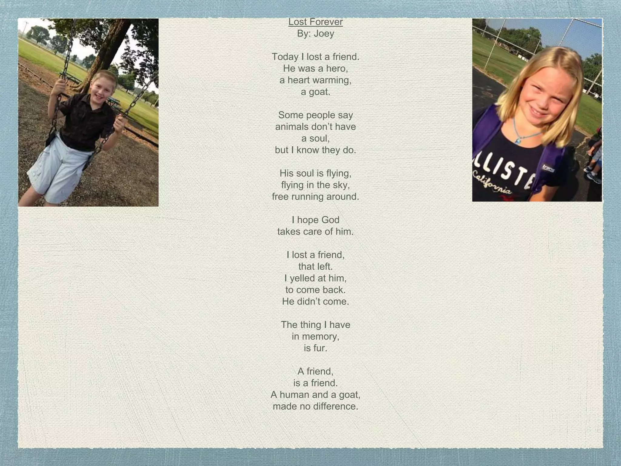 Lost Forever
By: Joey
Today I lost a friend.
He was a hero,
a heart warming,
a goat.
Some people say
animals don’t have
a soul,
but I know they do.
His soul is flying,
flying in the sky,
free running around.
I hope God
takes care of him.
I lost a friend,
that left.
I yelled at him,
to come back.
He didn’t come.
The thing I have
in memory,
is fur.
A friend,
is a friend.
A human and a goat,
made no difference.
 
