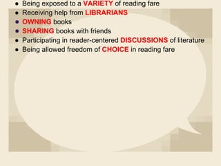 ● Being exposed to a VARIETY of reading fare
● Receiving help from LIBRARIANS
● OWNING books
● SHARING books with friends
● Participating in reader-centered DISCUSSIONS of literature
● Being allowed freedom of CHOICE in reading fare
 
