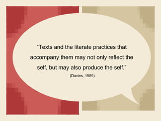 “Texts and the literate practices that
accompany them may not only reflect the
self, but may also produce the self.”
(Davies, 1989)
 