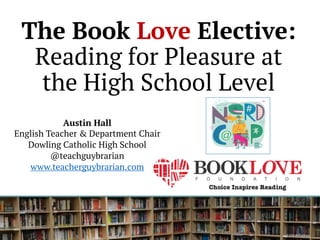 The Book Love Elective:
Reading for Pleasure at
the High School Level
Austin Hall
English Teacher & Department Chair
Dowling Catholic High School
@teachguybrarian
www.teacherguybrarian.com
 