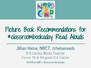 Picture Book Recommendations for
#classroombookaday Read Alouds
Jillian Heise, NBCT, @heisereads
K-5 Library Media Teacher
Former 7th & 8th grade ELA Teacher
#nErDcampMI | #classroombookaday
 