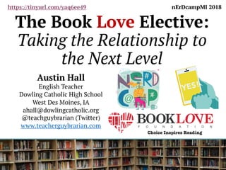 The Book Love Elective:
Taking the Relationship to
the Next Level
Austin Hall
English Teacher
Dowling Catholic High School
West Des Moines, IA
ahall@dowlingcatholic.org
@teachguybrarian (Twitter)
www.teacherguybrarian.com
nErDcampMI 2018https://tinyurl.com/yaq6ee49
 