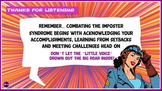THANKS FOR LISTENING
REMEMBER… COMBATING THE Imposter
Syndrome BEGINS WITH ACKNOWLEDGING YOUR
ACCOMPLISHMENTS, LEARNING FROM SETBACKS
AND MEETING CHALLENGES HEAD ON
DON’T LET THE ‘LITTLE VOICE’
DROWN OUT THE BIG ROAR INSIDE!
 