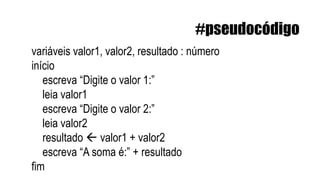 variáveis valor1, valor2, resultado : número
início
escreva “Digite o valor 1:”
leia valor1
escreva “Digite o valor 2:”
leia valor2
resultado  valor1 + valor2
escreva “A soma é:” + resultado
fim
#pseudocódigo
 