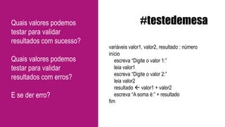 variáveis valor1, valor2, resultado : número
início
escreva “Digite o valor 1:”
leia valor1
escreva “Digite o valor 2:”
leia valor2
resultado  valor1 + valor2
escreva “A soma é:” + resultado
fim
#testedemesaQuais valores podemos
testar para validar
resultados com sucesso?
Quais valores podemos
testar para validar
resultados com erros?
E se der erro?
 