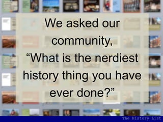 We asked our
community,
“What is the nerdiest
history thing you have
ever done?”
The History List
 