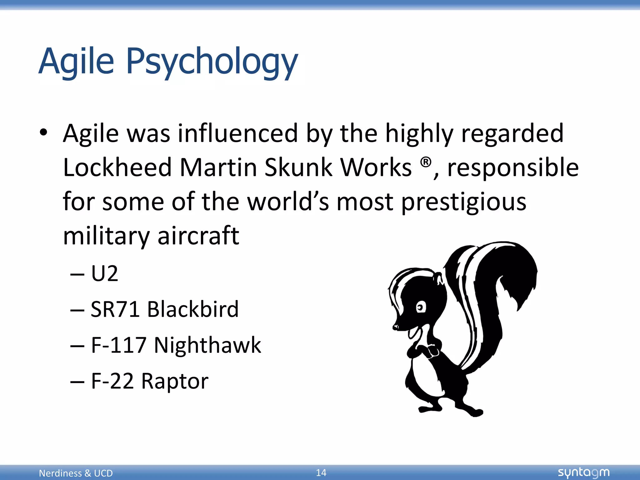 syntagmsyntagm
Agile Psychology
• Agile was influenced by the highly regarded
Lockheed Martin Skunk Works ®, responsible
for some of the world’s most prestigious
military aircraft
– U2
– SR71 Blackbird
– F-117 Nighthawk
– F-22 Raptor
Nerdiness & UCD 14
 