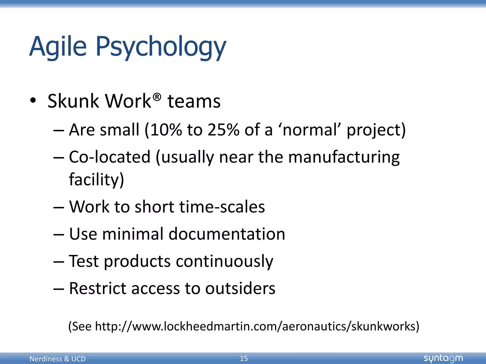 syntagmsyntagm
Agile Psychology
• Skunk Work® teams
– Are small (10% to 25% of a ‘normal’ project)
– Co-located (usually near the manufacturing
facility)
– Work to short time-scales
– Use minimal documentation
– Test products continuously
– Restrict access to outsiders
Nerdiness & UCD 15
(See http://www.lockheedmartin.com/aeronautics/skunkworks)
 