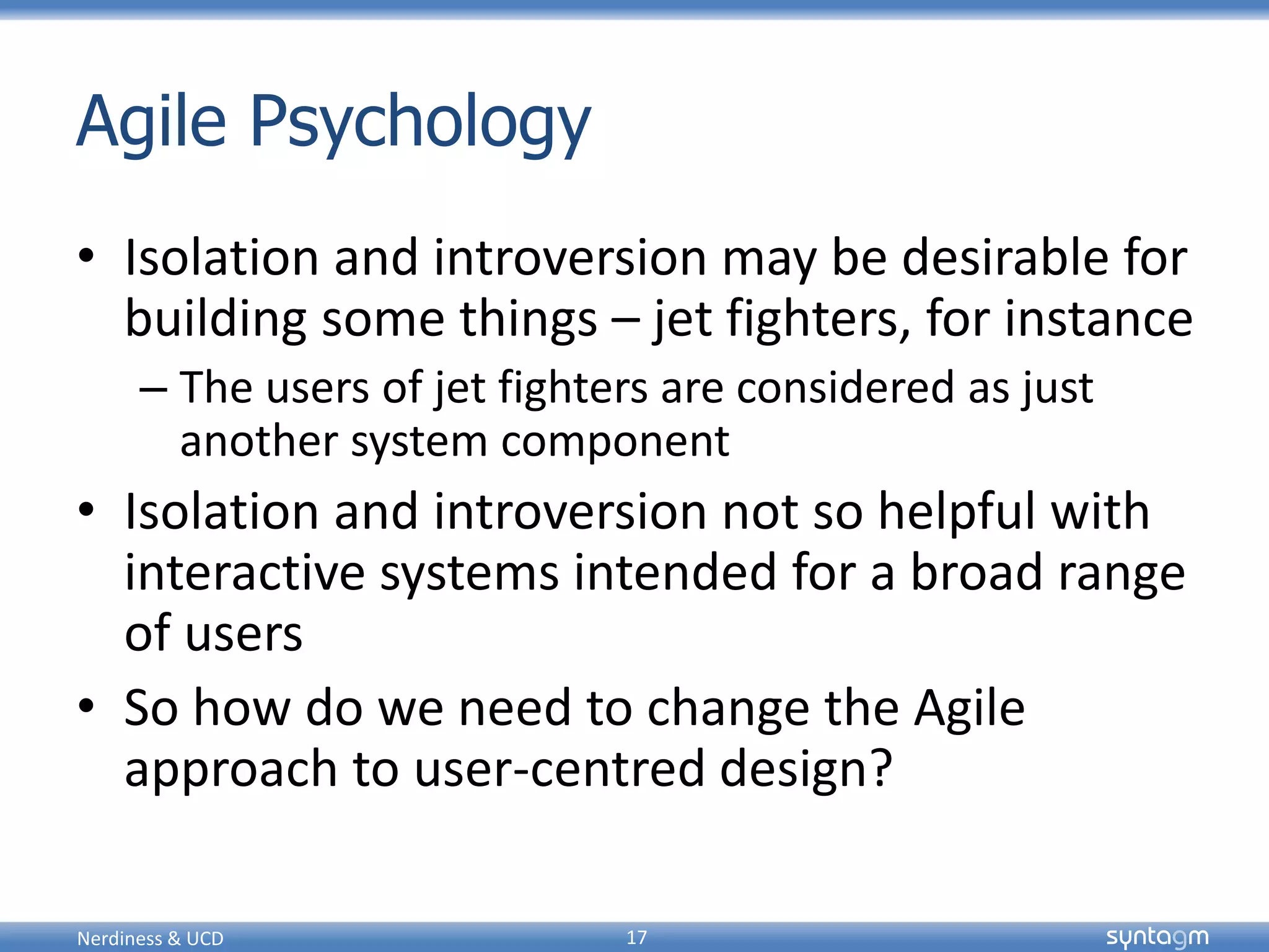 syntagmsyntagm
Agile Psychology
• Isolation and introversion may be desirable for
building some things – jet fighters, for instance
– The users of jet fighters are considered as just
another system component
• Isolation and introversion not so helpful with
interactive systems intended for a broad range
of users
• So how do we need to change the Agile
approach to user-centred design?
Nerdiness & UCD 17
 