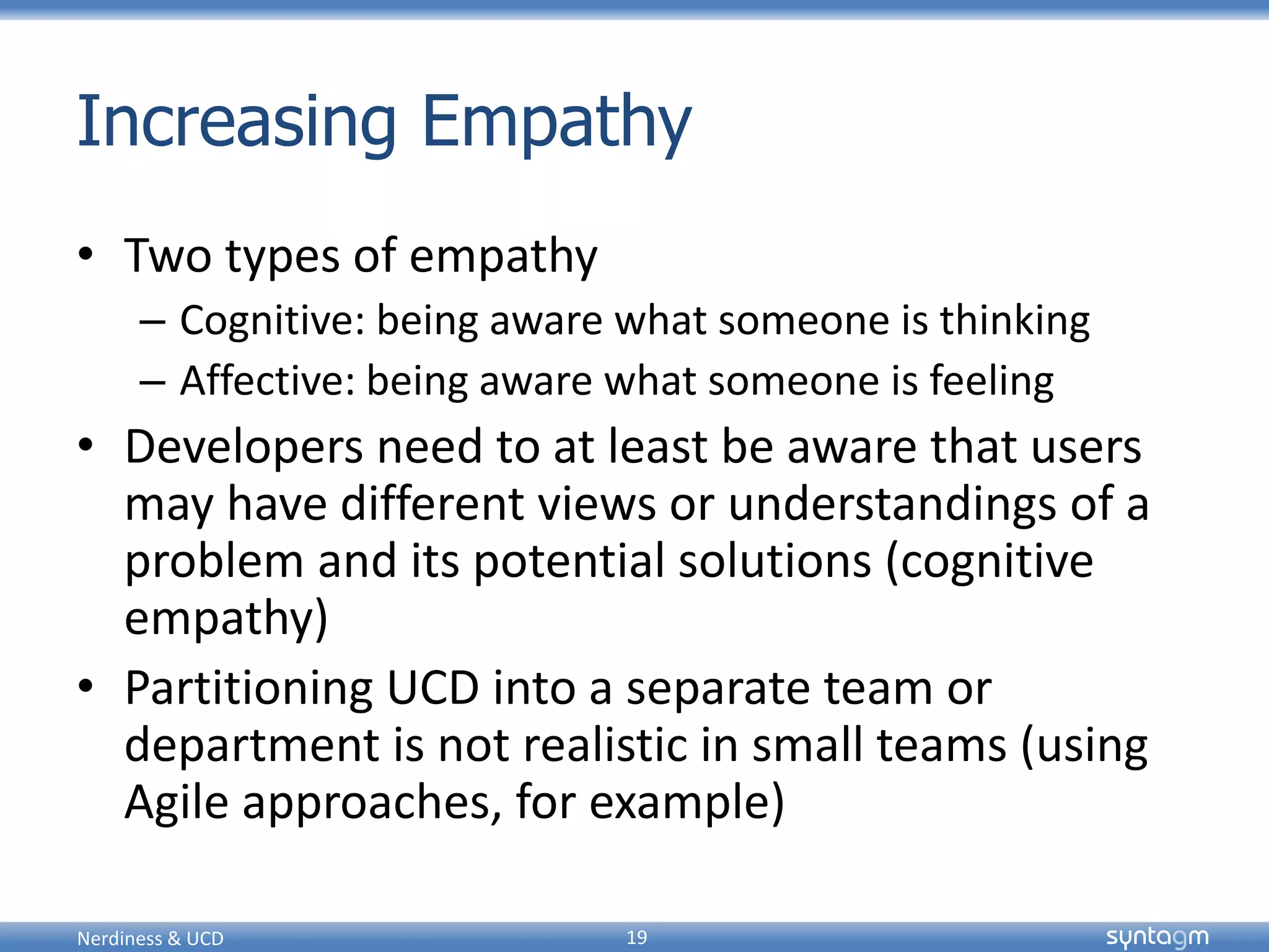 syntagmsyntagm
Increasing Empathy
• Two types of empathy
– Cognitive: being aware what someone is thinking
– Affective: being aware what someone is feeling
• Developers need to at least be aware that users
may have different views or understandings of a
problem and its potential solutions (cognitive
empathy)
• Partitioning UCD into a separate team or
department is not realistic in small teams (using
Agile approaches, for example)
Nerdiness & UCD 19
 