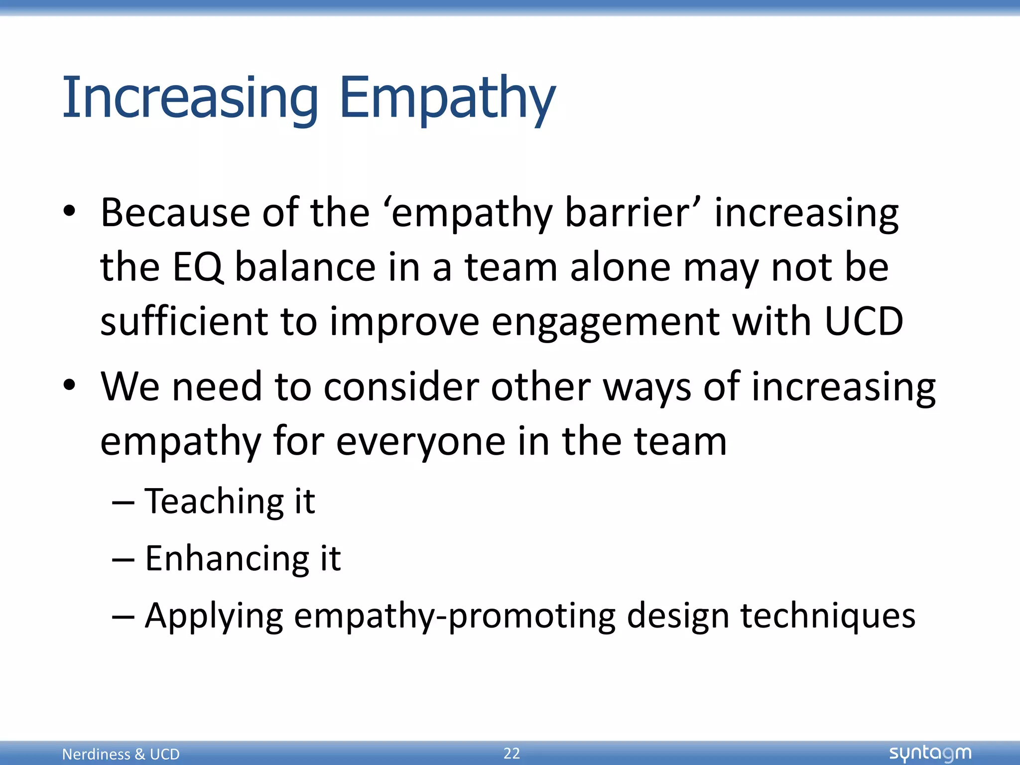 syntagmsyntagm
Increasing Empathy
• Because of the ‘empathy barrier’ increasing
the EQ balance in a team alone may not be
sufficient to improve engagement with UCD
• We need to consider other ways of increasing
empathy for everyone in the team
– Teaching it
– Enhancing it
– Applying empathy-promoting design techniques
Nerdiness & UCD 22
 