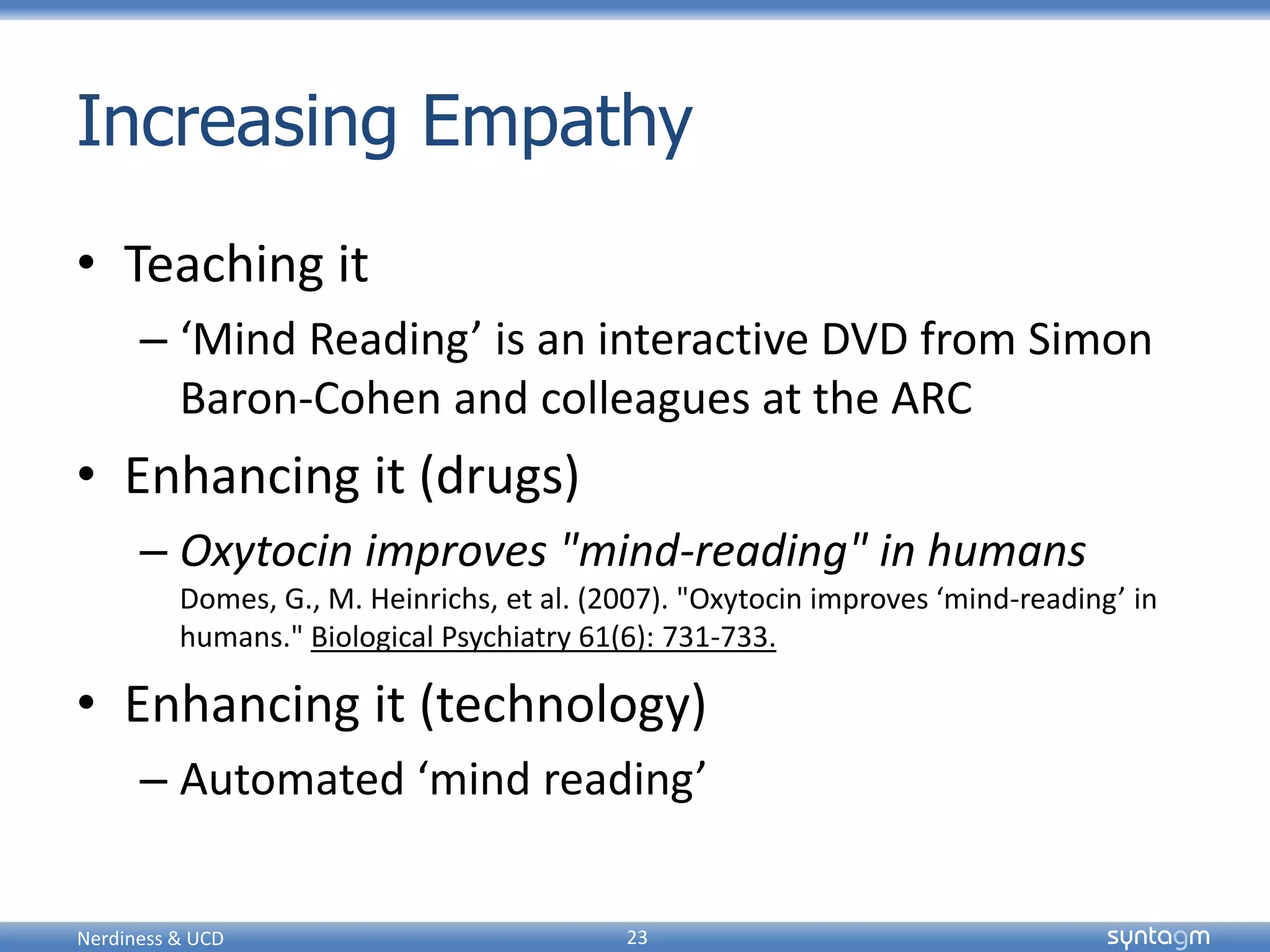 syntagmsyntagm
Increasing Empathy
• Teaching it
– ‘Mind Reading’ is an interactive DVD from Simon
Baron-Cohen and colleagues at the ARC
• Enhancing it (drugs)
– Oxytocin improves "mind-reading" in humans
Domes, G., M. Heinrichs, et al. (2007). "Oxytocin improves ‘mind-reading’ in
humans." Biological Psychiatry 61(6): 731-733.
• Enhancing it (technology)
– Automated ‘mind reading’
Nerdiness & UCD 23
 