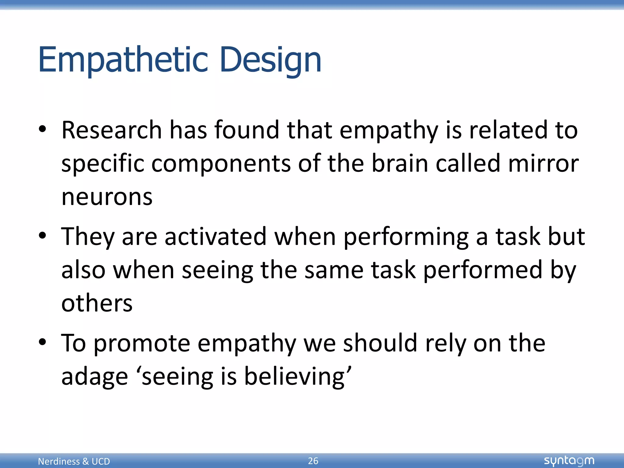 syntagmsyntagm
Empathetic Design
• Research has found that empathy is related to
specific components of the brain called mirror
neurons
• They are activated when performing a task but
also when seeing the same task performed by
others
• To promote empathy we should rely on the
adage ‘seeing is believing’
Nerdiness & UCD 26
 