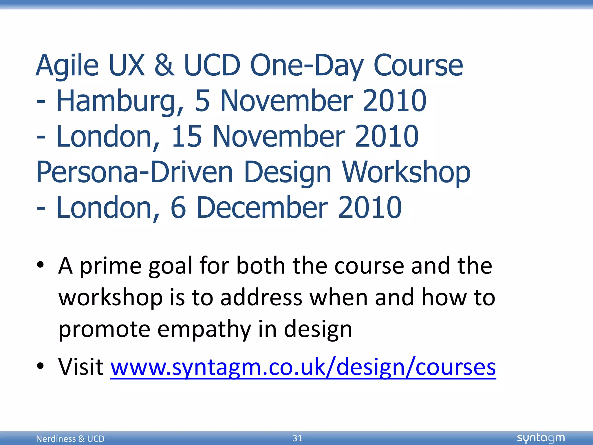 syntagmsyntagm
Agile UX & UCD One-Day Course
- Hamburg, 5 November 2010
- London, 15 November 2010
Persona-Driven Design Workshop
- London, 6 December 2010
• A prime goal for both the course and the
workshop is to address when and how to
promote empathy in design
• Visit www.syntagm.co.uk/design/courses
Nerdiness & UCD 31
 