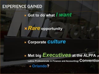 EXPERIENCE GAINED
            Got to do what I        want

          Rare opportunity


            Corporate culture


            Met big Executives at the ALPFA (A
             Latino Professionals in Finance and Accounting) Convention

               Orlando?
 