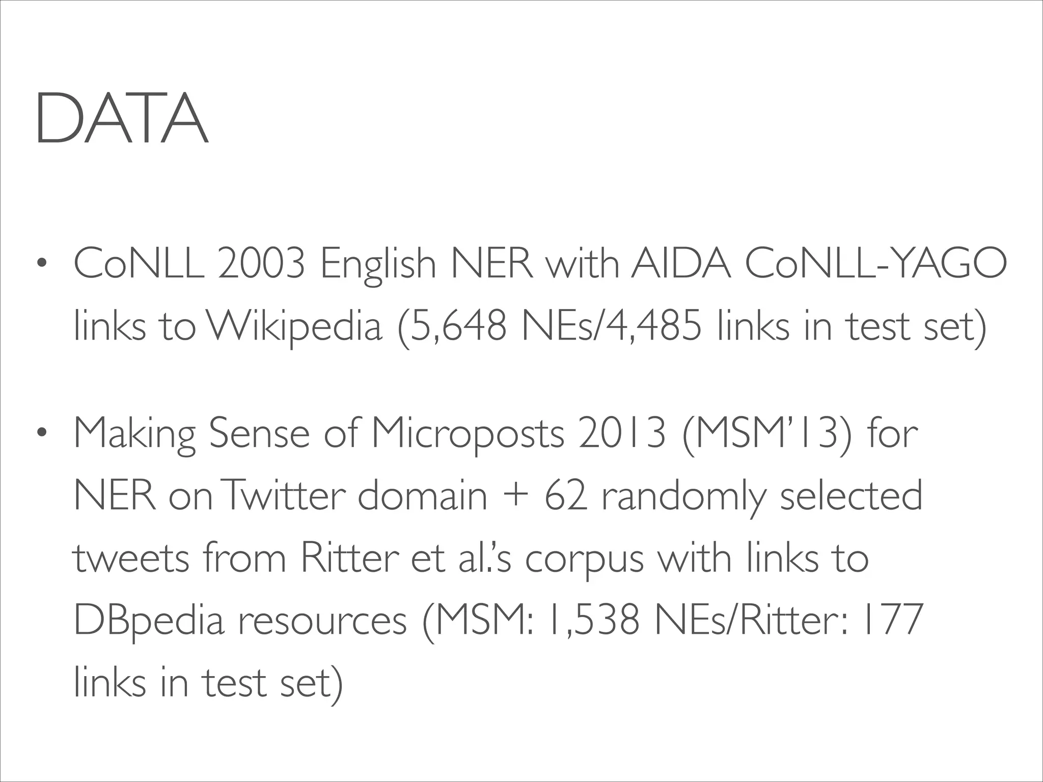 DATA
•

CoNLL 2003 English NER with AIDA CoNLL-YAGO
links to Wikipedia (5,648 NEs/4,485 links in test set)	


•

Making Sense of Microposts 2013 (MSM’13) for
NER on Twitter domain + 62 randomly selected
tweets from Ritter et al.’s corpus with links to
DBpedia resources (MSM: 1,538 NEs/Ritter: 177
links in test set)

 
