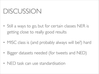 DISCUSSION
•

Still a ways to go, but for certain classes NER is
getting close to really good results	


•

MISC class is (and probably always will be?) hard	


•

Bigger datasets needed (for tweets and NED)	


•

NED task can use standardisation

 