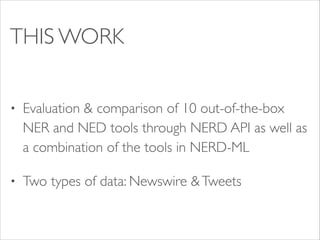 THIS WORK
•

Evaluation & comparison of 10 out-of-the-box
NER and NED tools through NERD API as well as
a combination of the tools in NERD-ML	


•

Two types of data: Newswire & Tweets

 
