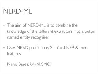 NERD-ML
•

The aim of NERD-ML is to combine the
knowledge of the different extractors into a better
named entity recogniser	


•

Uses NERD predictions, Stanford NER & extra
features 	


•

Naive Bayes, k-NN, SMO

 