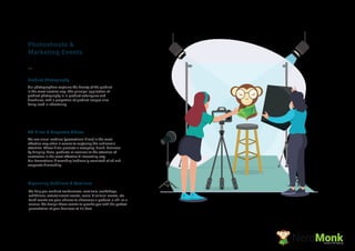 Product Photography
AD Films & Corporate Videos
Organising Exibitions & Seminars
We help you conduct conferences, seminars, workshops,
exhibitions, entertainment events, social & cultural events, etc
Such events are your chance to showcase a product, a skill or a
service. We design these events to provide you with the perfect
presentation of your business at it's best.
Photoshoots &
Marketing Events
Our photographers captures the beauty of the product
in the most creative way. The principal application of
product photography is in product catalogues and
brochures, with a proportion of product images also
being used in advertising.
We use visual medium (promotional ﬁlms) in the most
effective way when it comes to capturing the audience’s
attention. These ﬁlms promote a company, brand, business
by bringing ideas, products or services to the attention of
customers in the most effective & interesting way.
Our Promotional ﬁlmmaking tradionally consisted of ad and
corporate ﬁlmmaking.
NerdMonkCreative Ad Agency
 