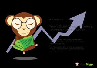 We are Digital Narrators, Thinkers,
Tinkers and Creative Monks.
OUR APPROACH
It all starts over coffee with a pen and paper. We sit down
with you to understand your vision, what you want to achieve,
and what makes you unique.
From there we determine how to narrate your story across
the digital world, and provide the digital tools and technology
to ensure your success.
NerdMonkCreative Ad Agency
 