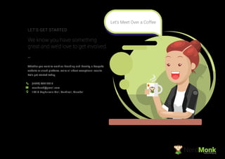 Whether you want to work on branding and identity, a bespoke
website or cloud platform, we’re all about exceptional results.
Let’s get started today.
We know you have something
great and we’d love to get involved.
LET’S GET STARTED
(+022) 49717816
monknerd@gmail.com
199 G Raghuleela Mall, Kandivali, Mumbai
NerdMonkCreative Ad Agency
Let’s Meet Over a Coffee
 