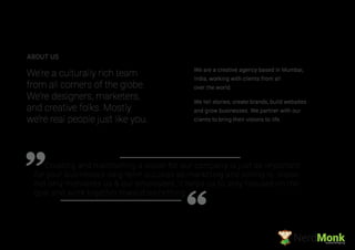 Creating and maintaining a vision for our company is just as important
for your businesses long-term success as marketing and selling is. Vision
not only motivates us & our employees, it helps us to stay focused on the
goal and work together toward something
We are a creative agency based in Mumbai,
India, working with clients from all
over the world.
We tell stories, create brands, build websites
and grow businesses. We partner with our
clients to bring their visions to life.
We’re a culturally rich team
from all corners of the globe.
We’re designers, marketers,
and creative folks. Mostly
we’re real people just like you.
ABOUT US
NerdMonkCreative Ad Agency
 