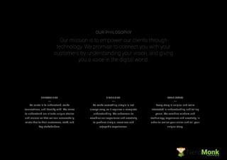 To relate is to understand, make
connections, and identify with. We strive
to understand our clients unique stories
and visions so that we can successfully
relate that to their customers, staff, and
key stakeholders.
To make something simple is not
always easy, as it requires a complete
understanding. We endeavour to
combine our experience and creativity
to produce simple, seamless and
enjoyable experiences.
Every story is unique, and we’re
interested in understanding and telling
yours. We combine wisdom and
technology, experience and creativity, in
order to realise your vision and tell your
unique story.
RELATABILITY SIMPLICITY YOUR STORY
Our mission is to empower our clients through
technology. We promise to connect you with your
customers by understanding your vision, and giving
you a voice in the digital world.
OUR PHILOSOPHY
NerdMonkCreative Ad Agency
 