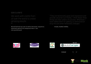 - Director, FirstRain Exhibits,We work with start ups, small to medium businesses, corporations,
government agencies and entrepreneurs from all over,
and around the world.
We work with clients from
all over the world to create
amazing results.
OUR CLIENTS
“They are technically good and responsive and
provide value for our money. I think these three
things are their pillars of success. Whenever I
have asked them for getting us some kind of
plug-ins and other necessary changes”
NerdMonkCreative Ad Agency
 