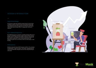 2D Animations
We have complete range of 2D services includes , 2D animation,
2D Characters , explainer videos , title design, compositing and
much more.We offer complete services from story boarding to
voice over
DESIGN & INTERACTION
Digital & Print Design
Our designer create eye catching printing design ranging from
marketing materials, digital banners and packing designs.We
have designers with vast expirences and creative mind set by
which they create designs that will engage your audience's
attention.
User Interface & Experience
Our UI/UX designers are experts in providing designs that are so
compelling that they make your target customers keep coming
back to you.All our designs are based on extensive research of
your target market.The UI team create designs that look
asthetically good and our UX team make sure the design is user
friendly.
NerdMonkCreative Ad Agency
Watermelon
Juice
PRODUCT
PACKAGE DESIGN
 