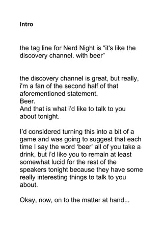 Intro


the tag line for Nerd Night is “it's like the
discovery channel. with beer”


the discovery channel is great, but really,
i'm a fan of the second half of that
aforementioned statement.
Beer.
And that is what i’d like to talk to you
about tonight.

I’d considered turning this into a bit of a
game and was going to suggest that each
time I say the word ‘beer’ all of you take a
drink, but i’d like you to remain at least
somewhat lucid for the rest of the
speakers tonight because they have some
really interesting things to talk to you
about.

Okay, now, on to the matter at hand...
 
