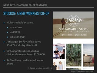 NERD NITE: PLATFORM CO-OPERATIVISM
STOCKSY: A NEW WORKERS CO-OP
▸ Multistakeholder co-op
▸ executives
▸ staff (25)
▸ artists (1,000)
▸ Artists get 50-70% of sales (vs.
15-45% industry standard)
▸ 90% of proﬁts distributed as
dividends to members: $200,000
▸ $4.3 million1 paid in royalties to
artists
1: Based on data from 2016
https://www.stocksy.com/
 