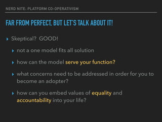 NERD NITE: PLATFORM CO-OPERATIVISM
FAR FROM PERFECT, BUT LET’S TALK ABOUT IT!
▸ Skeptical? GOOD!
▸ not a one model ﬁts all solution
▸ how can the model serve your function?
▸ what concerns need to be addressed in order for you to
become an adopter?
▸ how can you embed values of equality and
accountability into your life?
 