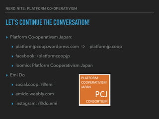 NERD NITE: PLATFORM CO-OPERATIVISM
LET’S CONTINUE THE CONVERSATION!
▸ Platform Co-operativsm Japan:
▸ platformjpcoop.wordpress.com [ platformjp.coop
▸ facebook: /platformcoopjp
▸ loomio: Platform Cooperativism Japan
▸ Emi Do
▸ social.coop: /@emi
▸ emido.weebly.com
▸ instagram: /@do.emi
 