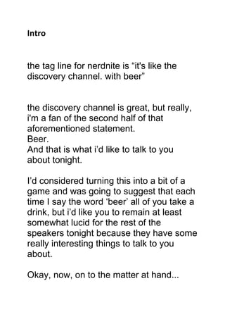 Intro
the tag line for nerdnite is “it's like the
discovery channel. with beer”
the discovery channel is great, but really,
i'm a fan of the second half of that
aforementioned statement.
Beer.
And that is what i’d like to talk to you
about tonight.
I’d considered turning this into a bit of a
game and was going to suggest that each
time I say the word ‘beer’ all of you take a
drink, but i’d like you to remain at least
somewhat lucid for the rest of the
speakers tonight because they have some
really interesting things to talk to you
about.
Okay, now, on to the matter at hand...
 